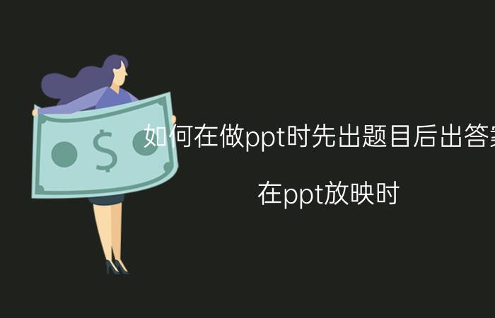 如何在做ppt时先出题目后出答案 在ppt放映时，先呈现问题，再出示答案，要怎样设置？